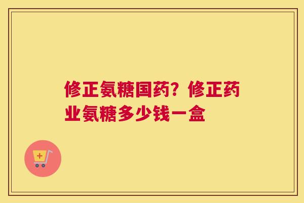 修正氨糖国药？修正药业氨糖多少钱一盒