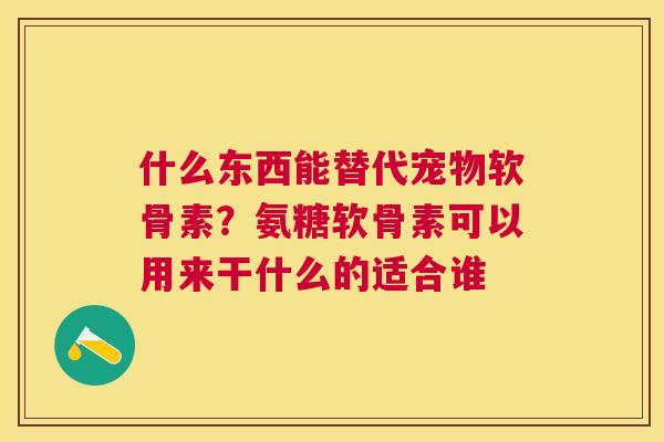 什么东西能替代宠物软骨素？氨糖软骨素可以用来干什么的适合谁
