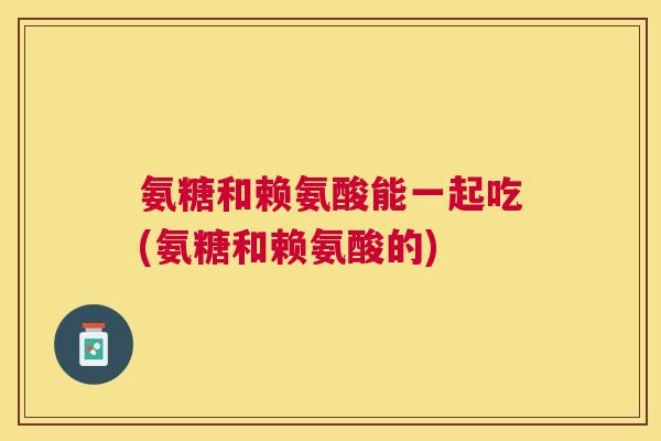 氨糖和赖氨酸能一起吃(氨糖和赖氨酸的)