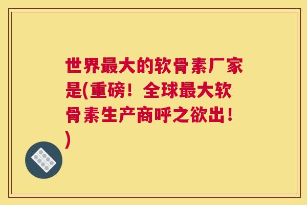 世界最大的软骨素厂家是(重磅！全球最大软骨素生产商呼之欲出！)