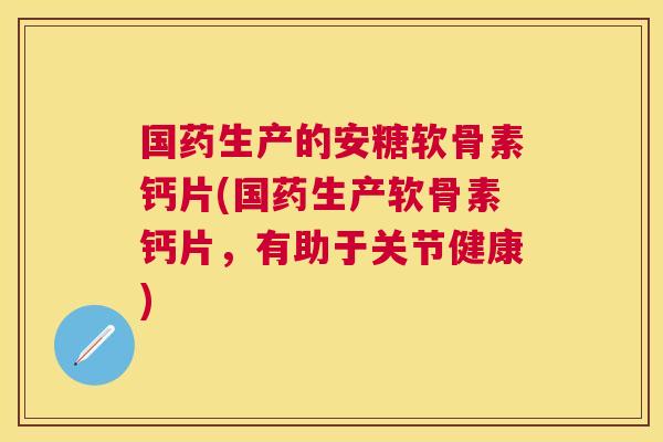 国药生产的安糖软骨素钙片(国药生产软骨素钙片，有助于关节健康)