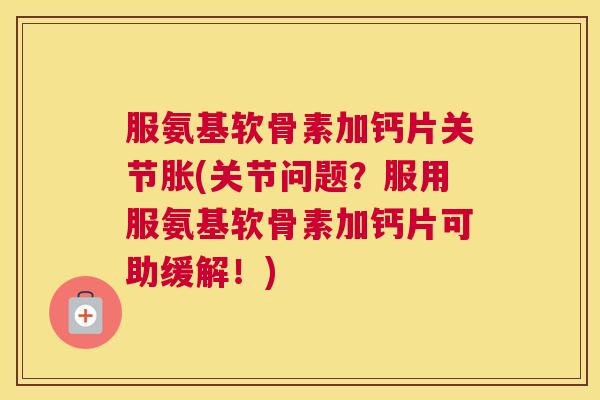 服氨基软骨素加钙片关节胀(关节问题？服用服氨基软骨素加钙片可助缓解！)
