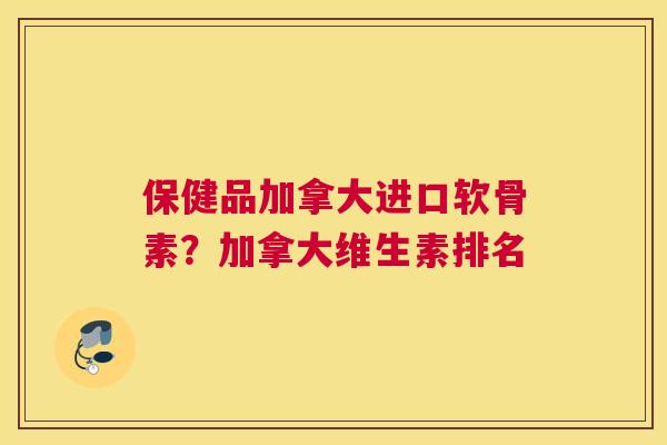保健品加拿大进口软骨素？加拿大维生素排名
