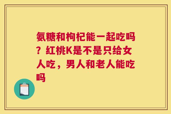 氨糖和枸杞能一起吃吗？红桃K是不是只给女人吃，男人和老人能吃吗