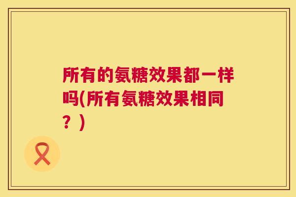 所有的氨糖效果都一样吗(所有氨糖效果相同？)