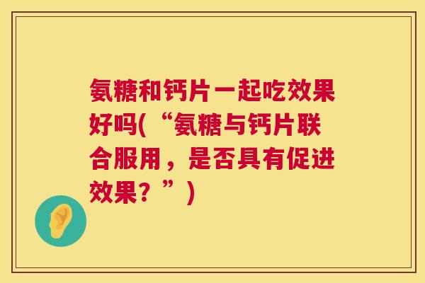 氨糖和钙片一起吃效果好吗(“氨糖与钙片联合服用，是否具有促进效果？”)