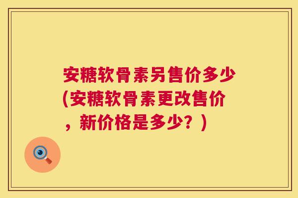 安糖软骨素另售价多少(安糖软骨素更改售价，新价格是多少？)