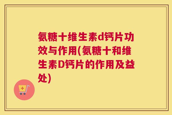 氨糖十维生素d钙片功效与作用(氨糖十和维生素D钙片的作用及益处)