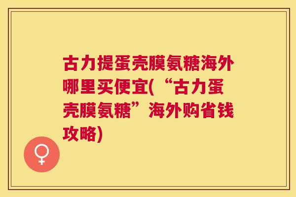 古力提蛋壳膜氨糖海外哪里买便宜(“古力蛋壳膜氨糖”海外购省钱攻略)