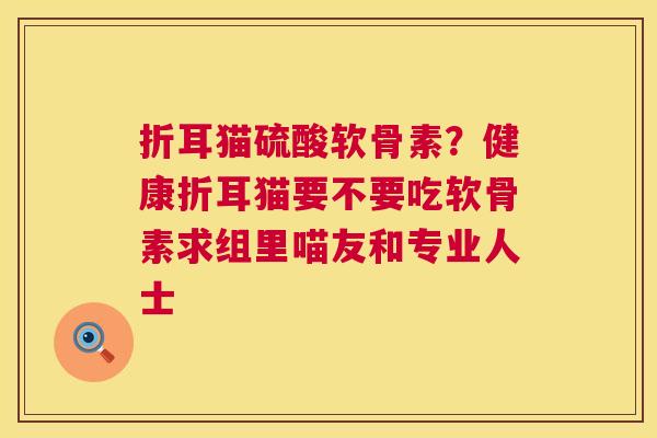 折耳猫硫酸软骨素?健康折耳猫要不要吃软骨素求组里喵友和专业人士 折耳猫硫酸软骨素?健康折耳猫要不要吃软骨素求组里喵友和专业人士
