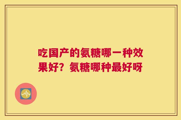 吃国产的氨糖哪一种效果好?氨糖哪种好呀 吃国产的氨糖哪一种效果好?氨糖哪种好呀