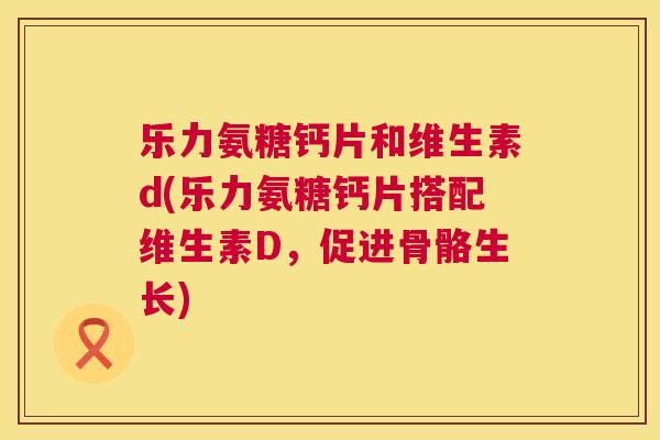 乐力氨糖钙片和维生素d(乐力氨糖钙片搭配维生素D，促进骨骼生长)