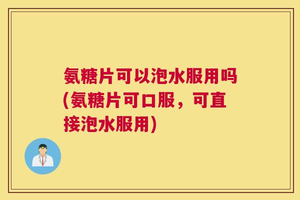 氨糖片可以泡水服用吗(氨糖片可口服，可直接泡水服用)