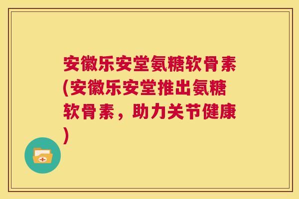 安徽乐安堂氨糖软骨素(安徽乐安堂推出氨糖软骨素，助力关节健康)