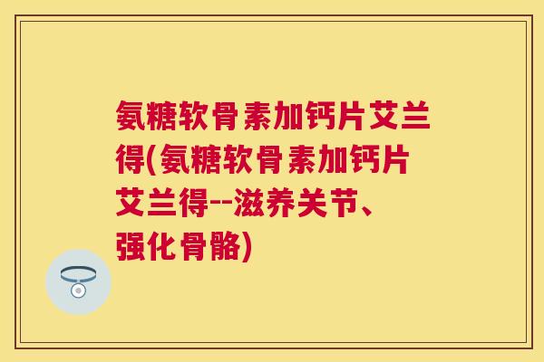 氨糖软骨素加钙片艾兰得(氨糖软骨素加钙片艾兰得--滋养关节、强化骨骼)