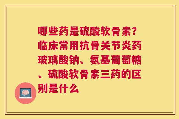 哪些药是硫酸软骨素？临床常用抗骨关节炎药玻璃酸钠、氨基葡萄糖、硫酸软骨素三药的区别是什么