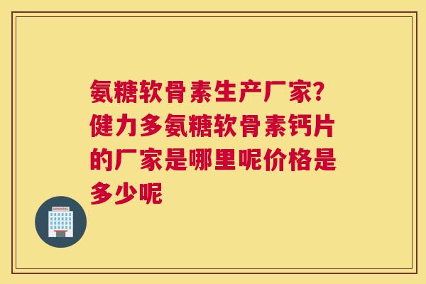 氨糖软骨素生产厂家？健力多氨糖软骨素钙片的厂家是哪里呢价格是多少呢