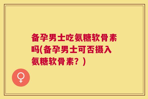 备孕男士吃氨糖软骨素吗(备孕男士可否摄入氨糖软骨素？)