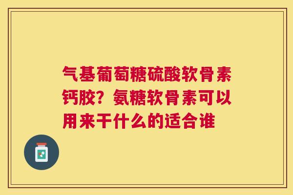 气基葡萄糖硫酸软骨素钙胶？氨糖软骨素可以用来干什么的适合谁