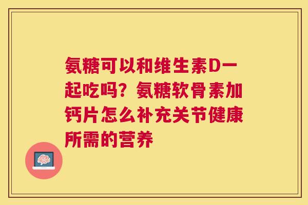氨糖可以和维生素D一起吃吗？氨糖软骨素加钙片怎么补充关节健康所需的营养