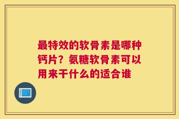 特效的软骨素是哪种钙片？氨糖软骨素可以用来干什么的适合谁