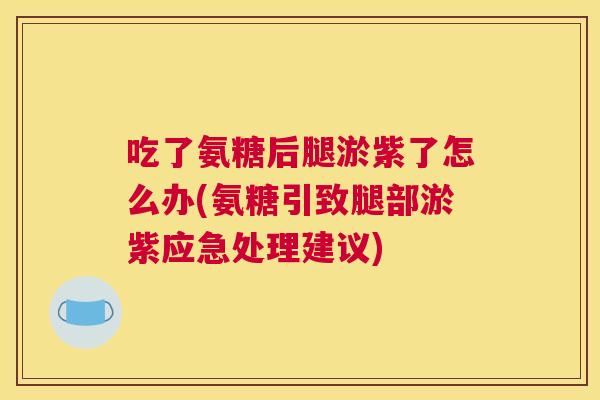 吃了氨糖后腿淤紫了怎么办(氨糖引致腿部淤紫应急处理建议)