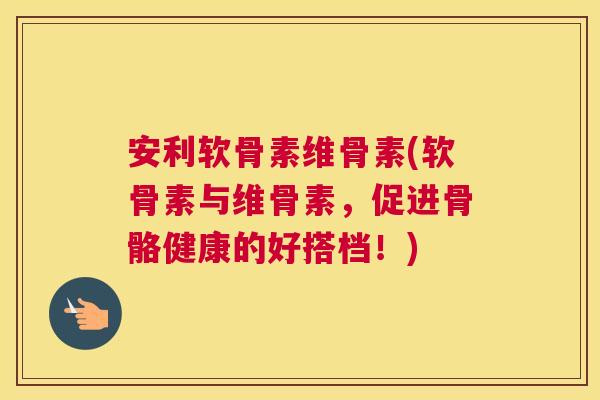 安利软骨素维骨素(软骨素与维骨素，促进骨骼健康的好搭档！)