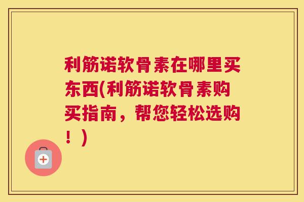 利筋诺软骨素在哪里买东西(利筋诺软骨素购买指南，帮您轻松选购！)