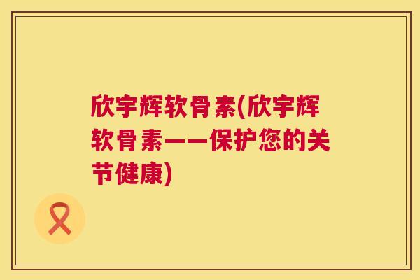 欣宇辉软骨素(欣宇辉软骨素——保护您的关节健康)