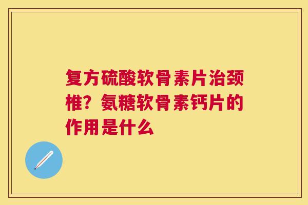 复方硫酸软骨素片治颈椎？氨糖软骨素钙片的作用是什么
