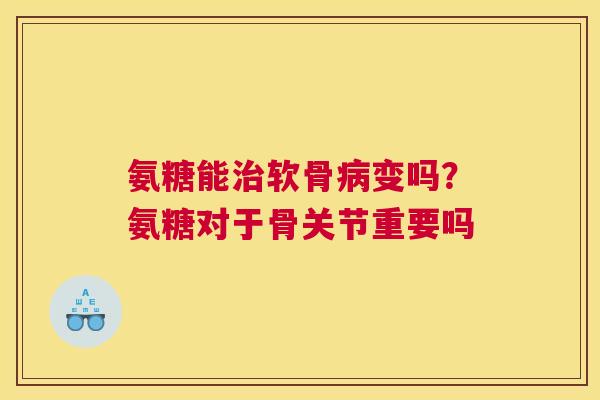 氨糖能软骨变吗？氨糖对于骨关节重要吗