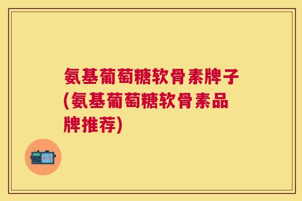 氨基葡萄糖软骨素牌子(氨基葡萄糖软骨素品牌推荐)