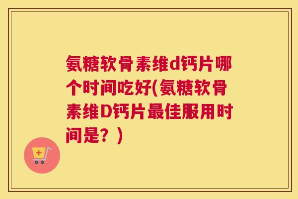 氨糖软骨素维d钙片哪个时间吃好(氨糖软骨素维D钙片最佳服用时间是？)