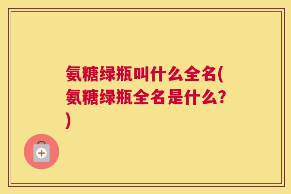 氨糖绿瓶叫什么全名(氨糖绿瓶全名是什么？)