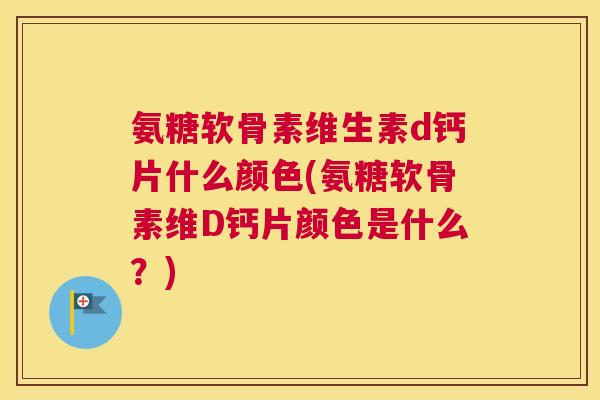 氨糖软骨素维生素d钙片什么颜色(氨糖软骨素维D钙片颜色是什么？)