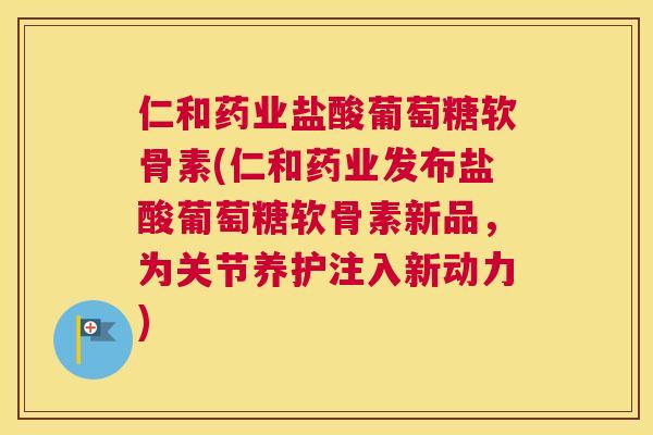 仁和药业盐酸葡萄糖软骨素(仁和药业发布盐酸葡萄糖软骨素新品，为关节养护注入新动力)