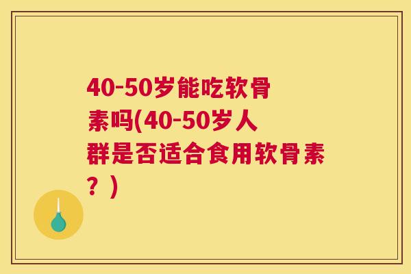 40-50岁能吃软骨素吗(40-50岁人群是否适合食用软骨素？)
