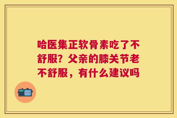 哈医集正软骨素吃了不舒服？父亲的膝关节老不舒服，有什么建议吗