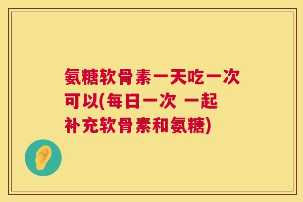氨糖软骨素一天吃一次可以(每日一次 一起补充软骨素和氨糖)