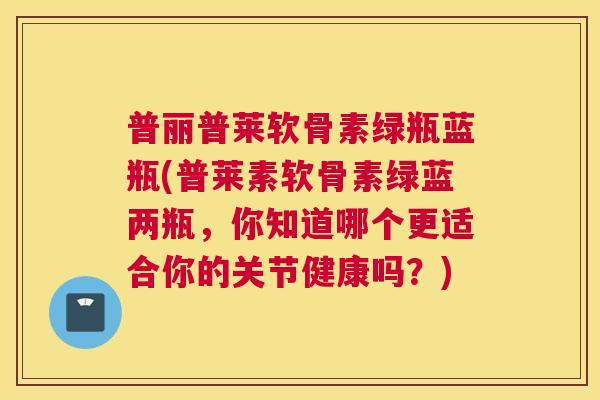 普丽普莱软骨素绿瓶蓝瓶(普莱素软骨素绿蓝两瓶，你知道哪个更适合你的关节健康吗？)