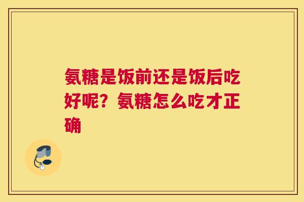 氨糖是饭前还是饭后吃好呢？氨糖怎么吃才正确