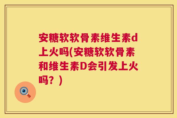 安糖软软骨素维生素d上火吗(安糖软软骨素和维生素D会引发上火吗？)