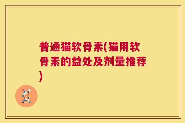 普通猫软骨素(猫用软骨素的益处及剂量推荐)