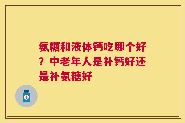 氨糖和液体钙吃哪个好？中老年人是补钙好还是补氨糖好