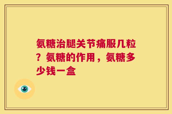 氨糖治腿关节痛服几粒?氨糖的作用,氨糖多少钱一盒
