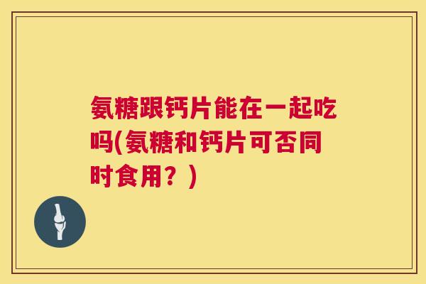 氨糖跟钙片能在一起吃吗(氨糖和钙片可否同时食用？)