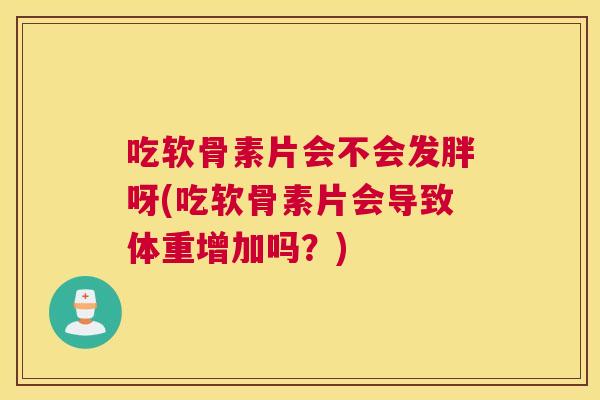 吃软骨素片会不会发胖呀(吃软骨素片会导致体重增加吗？)