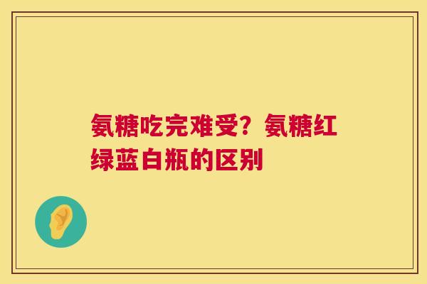 氨糖吃完难受？氨糖红绿蓝白瓶的区别