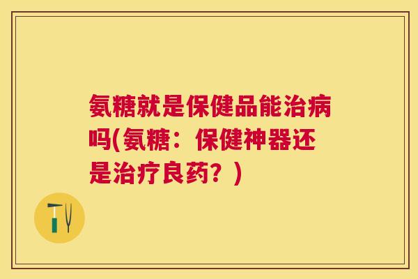 氨糖就是保健品能治病吗(氨糖：保健神器还是治疗良药？)