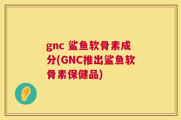 gnc 鲨鱼软骨素成分(GNC推出鲨鱼软骨素保健品)